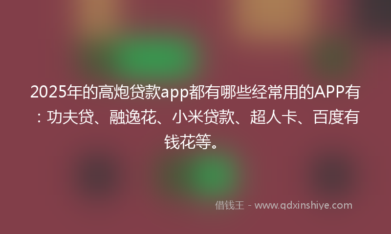 2025年的高炮贷款app都有哪些经常用的APP有：功夫贷、融逸花、小米贷款、超人卡、百度有钱花等。