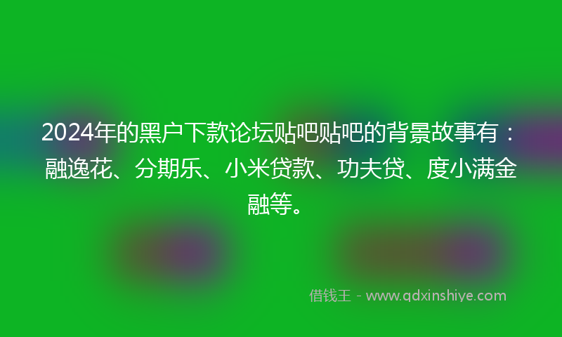 2024年的黑户下款论坛贴吧贴吧的背景故事有：融逸花、分期乐、小米贷款、功夫贷、度小满金融等。