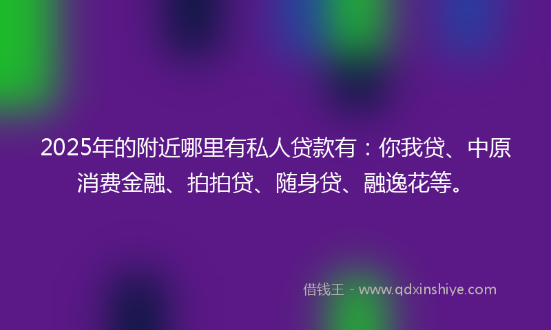 2025年的附近哪里有私人贷款有：你我贷、中原消费金融、拍拍贷、随身贷、融逸花等。