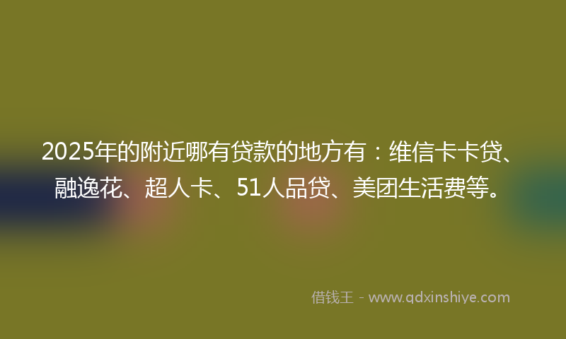 2025年的附近哪有贷款的地方有：维信卡卡贷、融逸花、超人卡、51人品贷、美团生活费等。