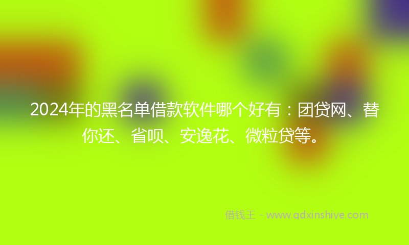 2024年的黑名单借款软件哪个好有：团贷网、替你还、省呗、安逸花、微粒贷等。