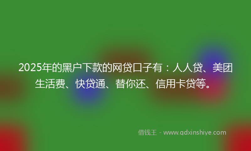 2025年的黑户下款的网贷口子有：人人贷、美团生活费、快贷通、替你还、信用卡贷等。