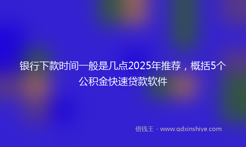 银行下款时间一般是几点2025年推荐，概括5个公积金快速贷款软件