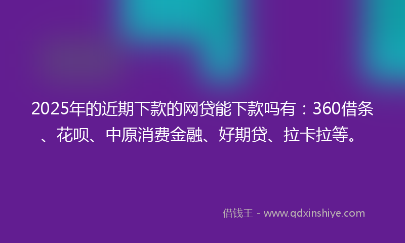 2025年的近期下款的网贷能下款吗有：360借条、花呗、中原消费金融、好期贷、拉卡拉等。