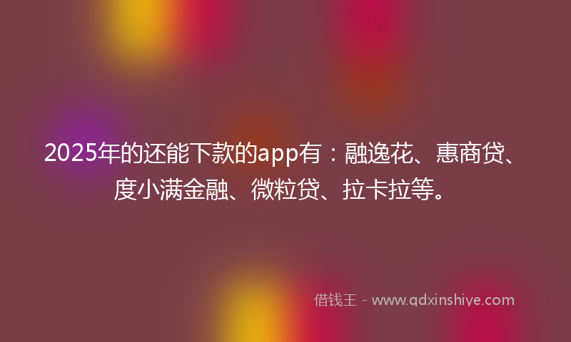 2025年的还能下款的app有：融逸花、惠商贷、度小满金融、微粒贷、拉卡拉等。
