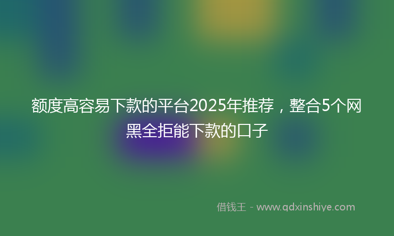 额度高容易下款的平台2025年推荐，整合5个网黑全拒能下款的口子