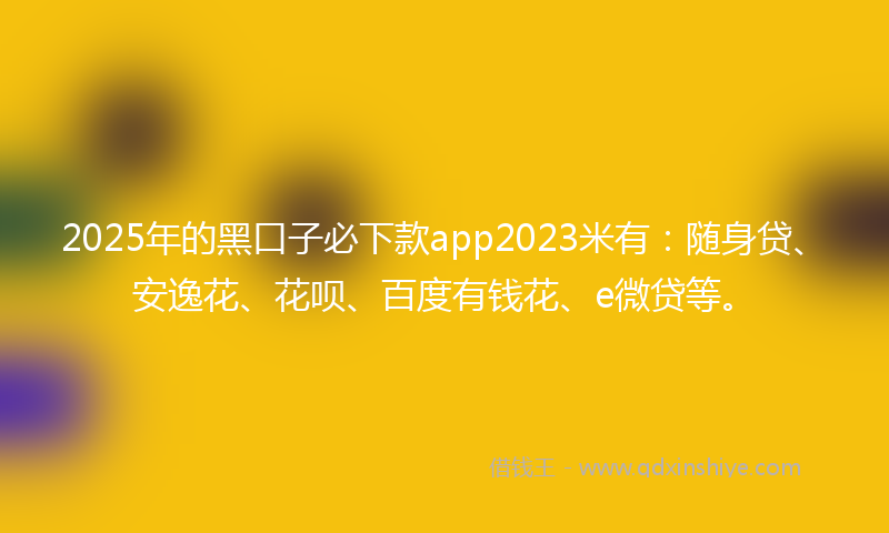 2025年的黑口子必下款app2023米有：随身贷、安逸花、花呗、百度有钱花、e微贷等。
