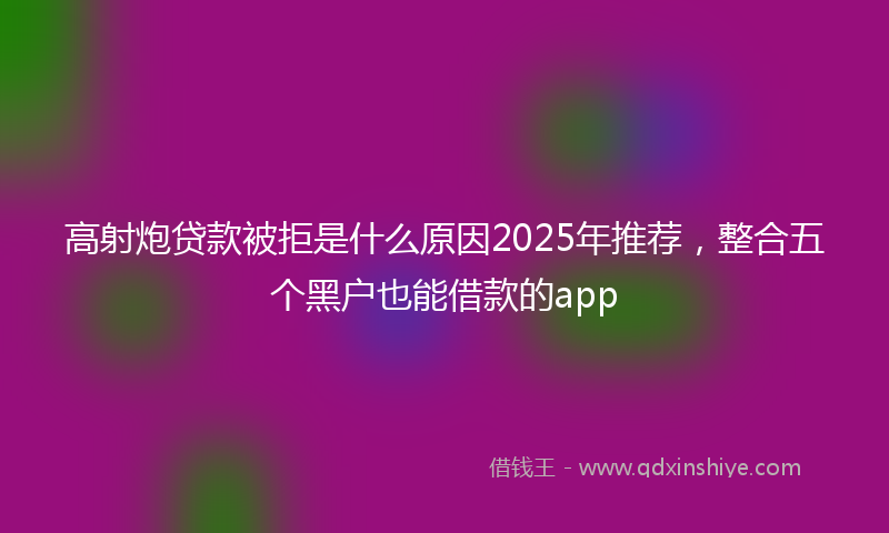 高射炮贷款被拒是什么原因2025年推荐，整合五个黑户也能借款的app