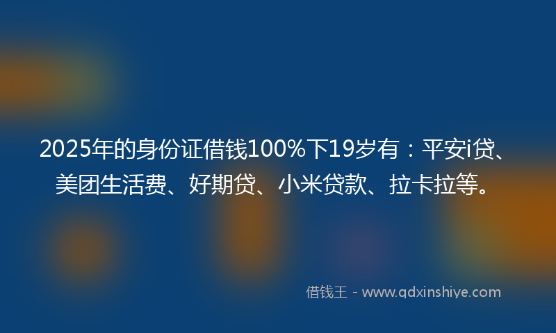 2025年的身份证借钱100%下19岁有：平安i贷、美团生活费、好期贷、小米贷款、拉卡拉等。