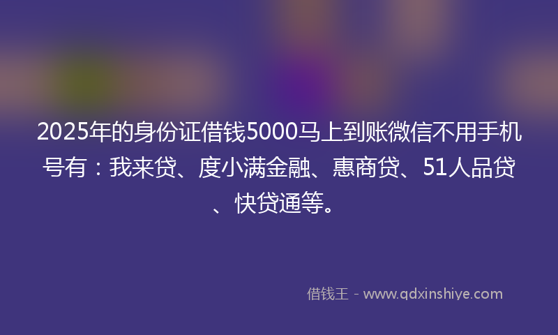 2025年的身份证借钱5000马上到账微信不用手机号有：我来贷、度小满金融、惠商贷、51人品贷、快贷通等。
