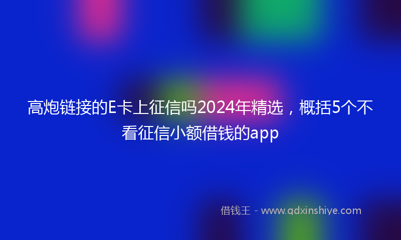 高炮链接的E卡上征信吗2024年精选，概括5个不看征信小额借钱的app
