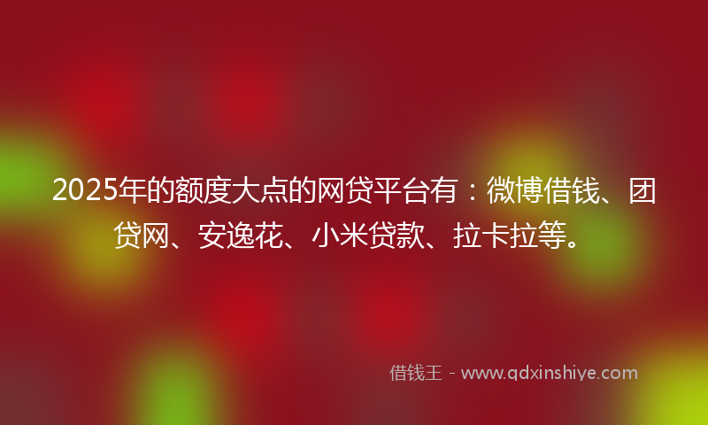 2025年的额度大点的网贷平台有：微博借钱、团贷网、安逸花、小米贷款、拉卡拉等。