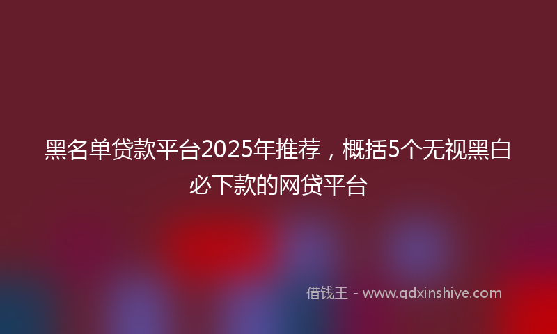 黑名单贷款平台2025年推荐，概括5个无视黑白必下款的网贷平台