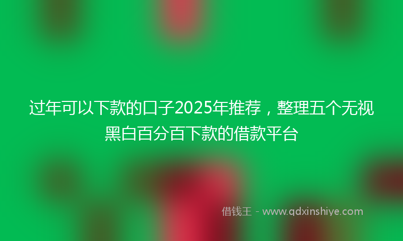 过年可以下款的口子2025年推荐，整理五个无视黑白百分百下款的借款平台