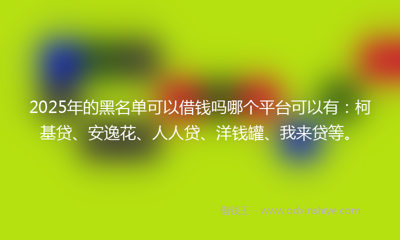 2025年的黑名单可以借钱吗哪个平台可以有：柯基贷、安逸花、人人贷、洋钱罐、我来贷等。