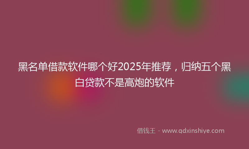 黑名单借款软件哪个好2025年推荐，归纳五个黑白贷款不是高炮的软件