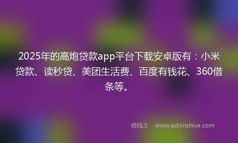 2025年的高炮贷款app平台下载安卓版有：小米贷款、读秒贷、美团生活费、百度有钱花、360借条等。