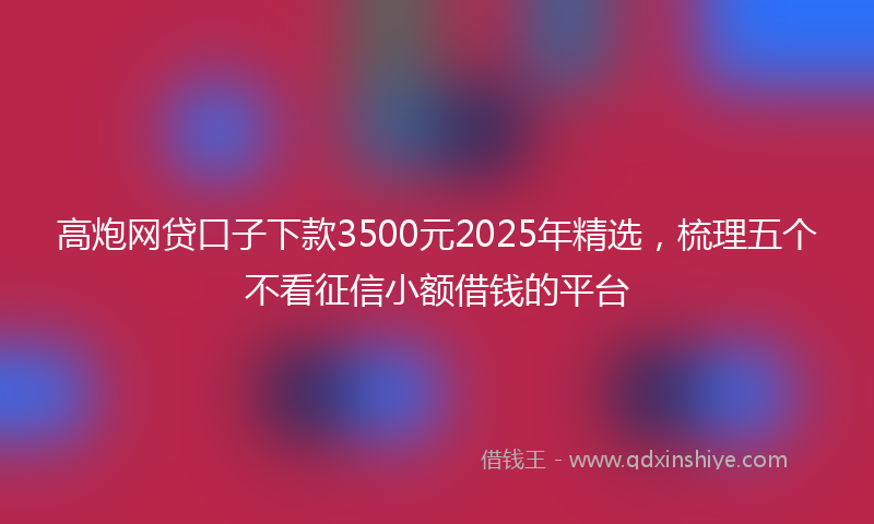 高炮网贷口子下款3500元2025年精选，梳理五个不看征信小额借钱的平台