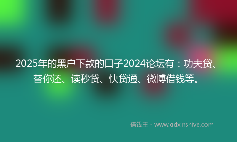 2025年的黑户下款的口子2024论坛有：功夫贷、替你还、读秒贷、快贷通、微博借钱等。