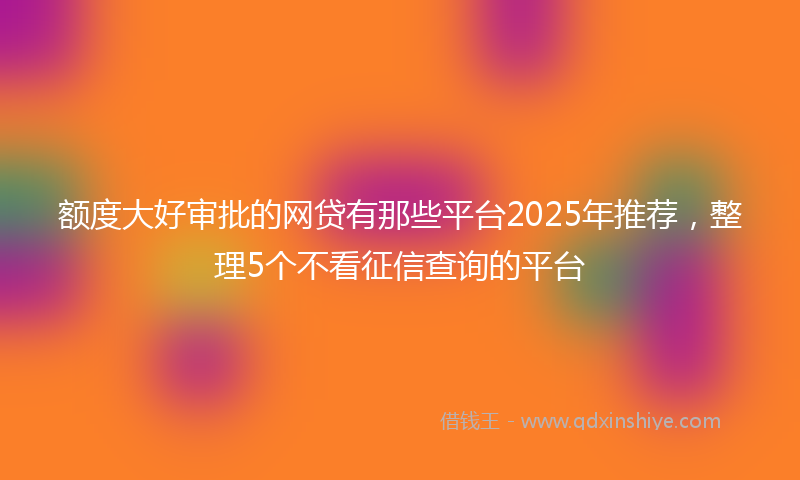 额度大好审批的网贷有那些平台2025年推荐，整理5个不看征信查询的平台