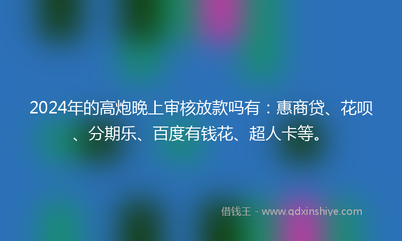2024年的高炮晚上审核放款吗有：惠商贷、花呗、分期乐、百度有钱花、超人卡等。
