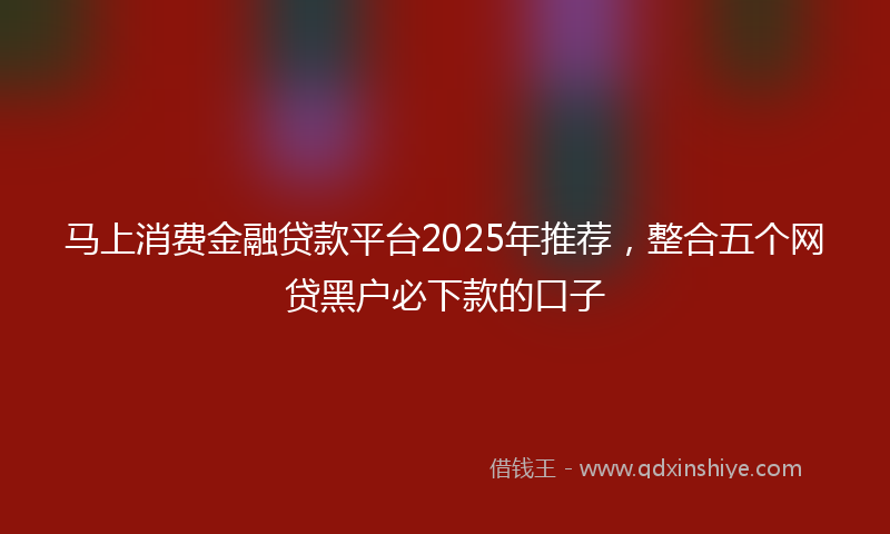 马上消费金融贷款平台2025年推荐，整合五个网贷黑户必下款的口子