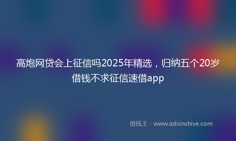 高炮网贷会上征信吗2025年精选，归纳五个20岁借钱不求征信速借app
