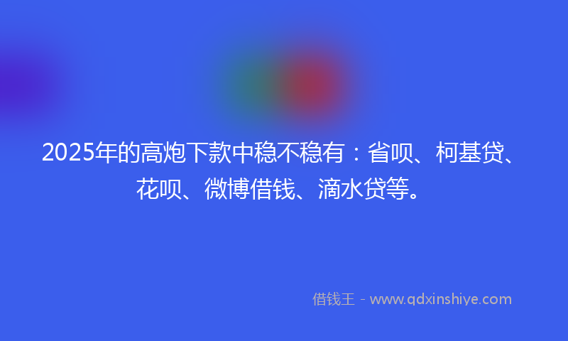 2025年的高炮下款中稳不稳有：省呗、柯基贷、花呗、微博借钱、滴水贷等。