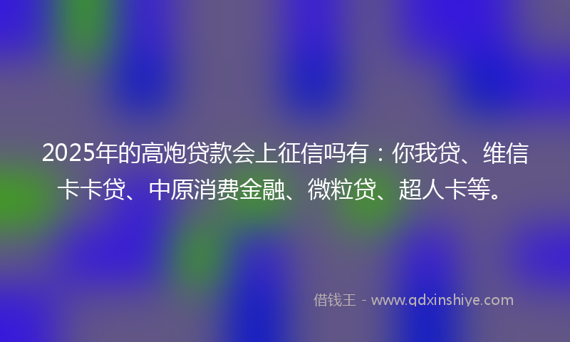 2025年的高炮贷款会上征信吗有：你我贷、维信卡卡贷、中原消费金融、微粒贷、超人卡等。