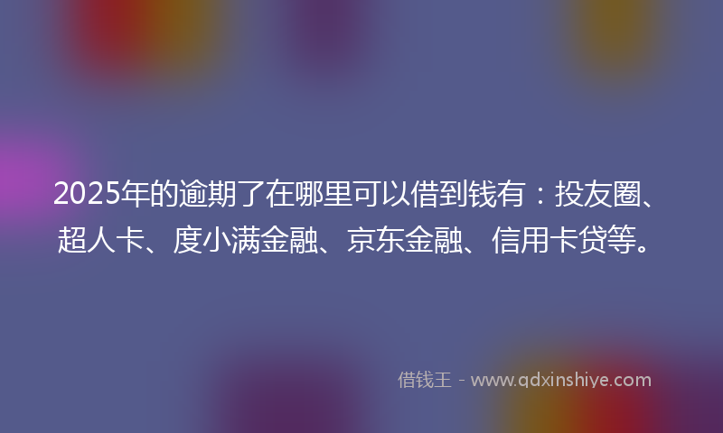 2025年的逾期了在哪里可以借到钱有：投友圈、超人卡、度小满金融、京东金融、信用卡贷等。