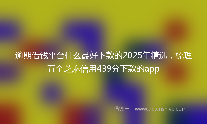 逾期借钱平台什么最好下款的2025年精选，梳理五个芝麻信用439分下款的app