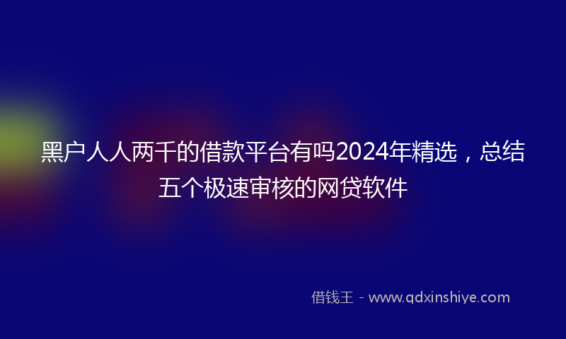 黑户人人两千的借款平台有吗2024年精选，总结五个极速审核的网贷软件