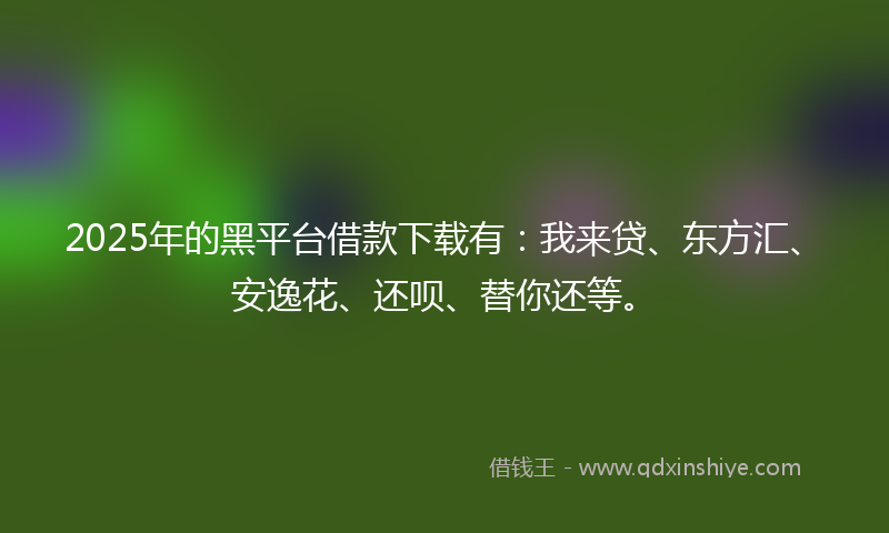 2025年的黑平台借款下载有：我来贷、东方汇、安逸花、还呗、替你还等。
