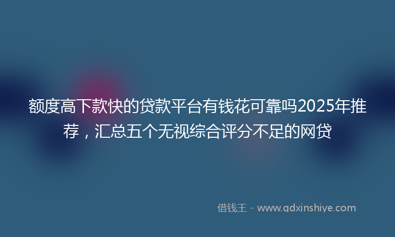 额度高下款快的贷款平台有钱花可靠吗2025年推荐，汇总五个无视综合评分不足的网贷