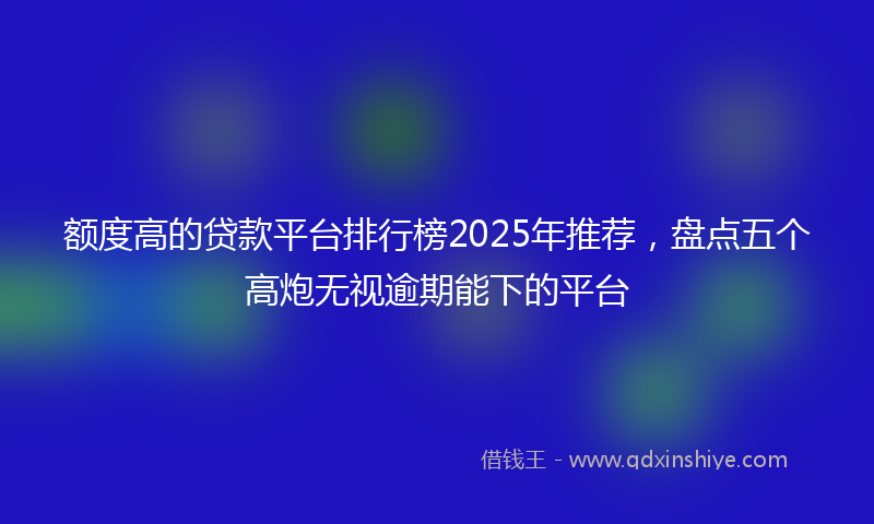 额度高的贷款平台排行榜2025年推荐，盘点五个高炮无视逾期能下的平台