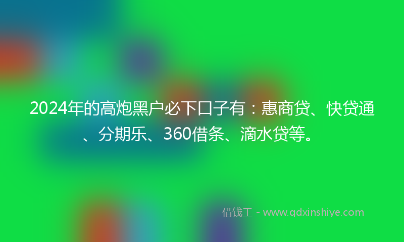 2024年的高炮黑户必下口子有：惠商贷、快贷通、分期乐、360借条、滴水贷等。