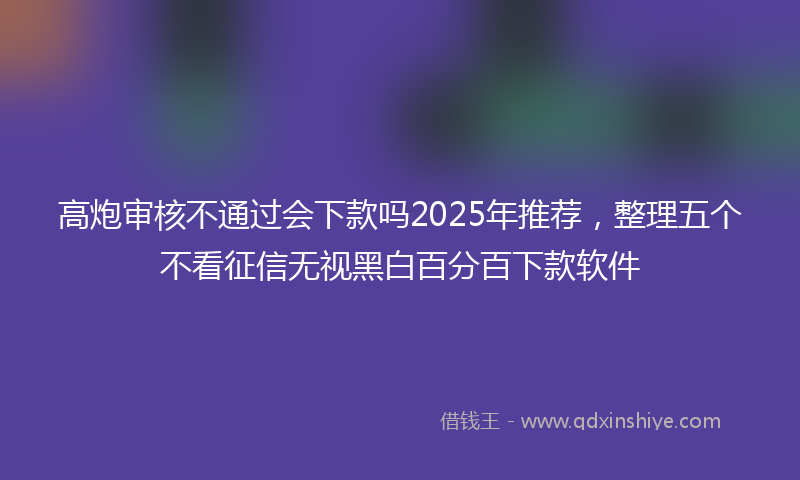 高炮审核不通过会下款吗2025年推荐，整理五个不看征信无视黑白百分百下款软件