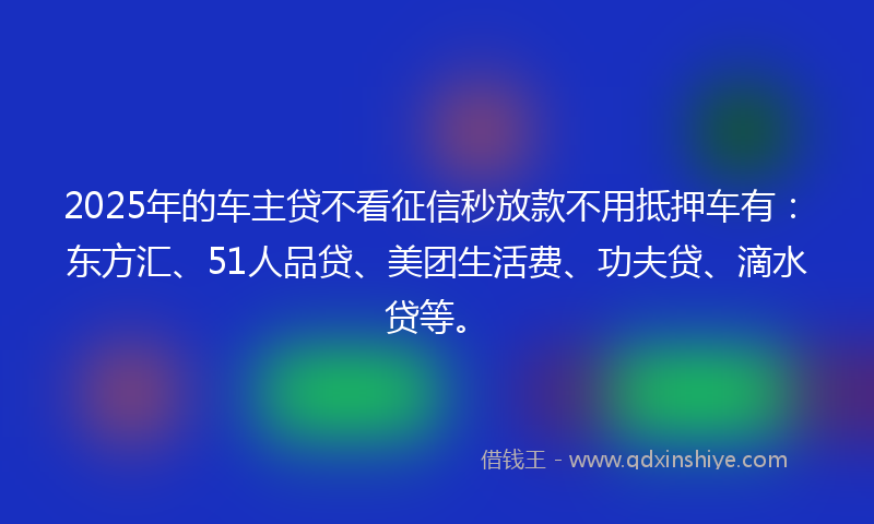 2025年的车主贷不看征信秒放款不用抵押车有：东方汇、51人品贷、美团生活费、功夫贷、滴水贷等。