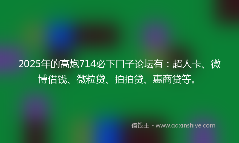 2025年的高炮714必下口子论坛有：超人卡、微博借钱、微粒贷、拍拍贷、惠商贷等。