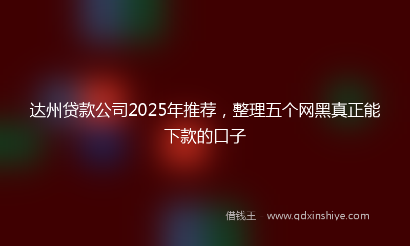 达州贷款公司2025年推荐，整理五个网黑真正能下款的口子