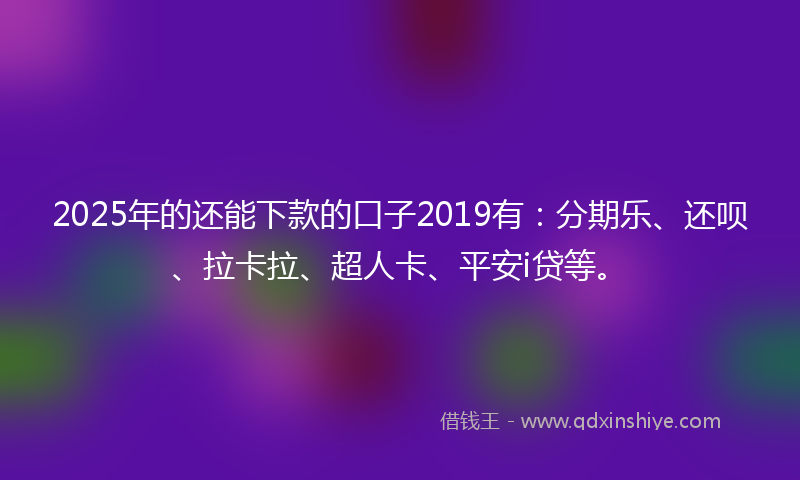 2025年的还能下款的口子2019有：分期乐、还呗、拉卡拉、超人卡、平安i贷等。