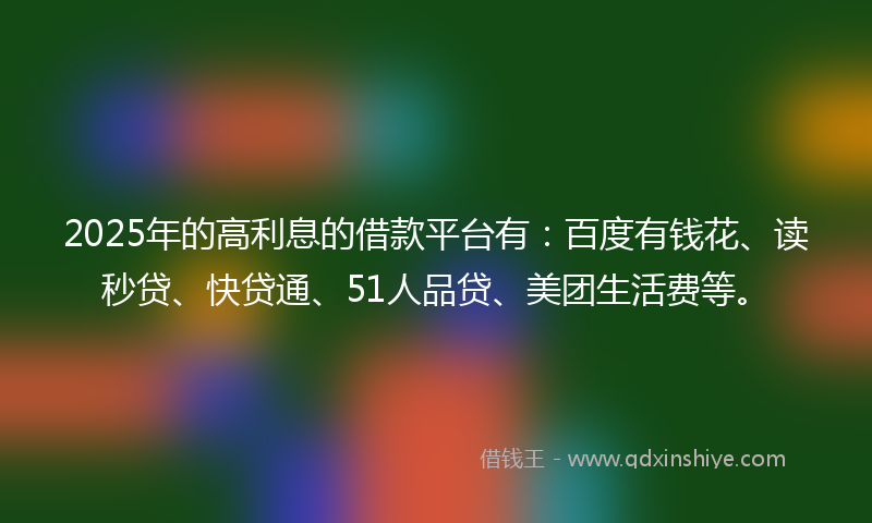 2025年的高利息的借款平台有：百度有钱花、读秒贷、快贷通、51人品贷、美团生活费等。