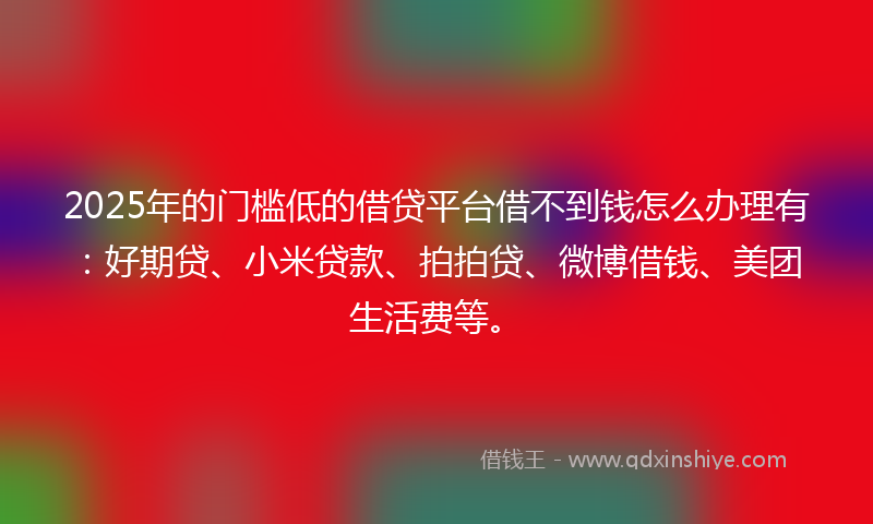 2025年的门槛低的借贷平台借不到钱怎么办理有：好期贷、小米贷款、拍拍贷、微博借钱、美团生活费等。