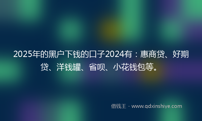 2025年的黑户下钱的口子2024有：惠商贷、好期贷、洋钱罐、省呗、小花钱包等。