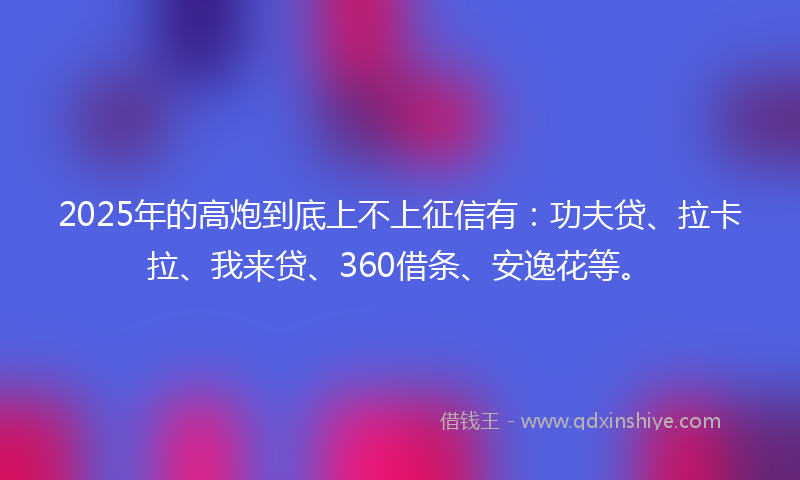 2025年的高炮到底上不上征信有：功夫贷、拉卡拉、我来贷、360借条、安逸花等。