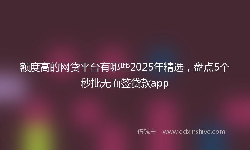 额度高的网贷平台有哪些2025年精选，盘点5个秒批无面签贷款app