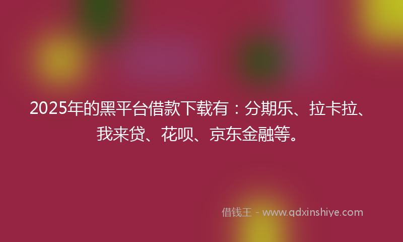 2025年的黑平台借款下载有：分期乐、拉卡拉、我来贷、花呗、京东金融等。