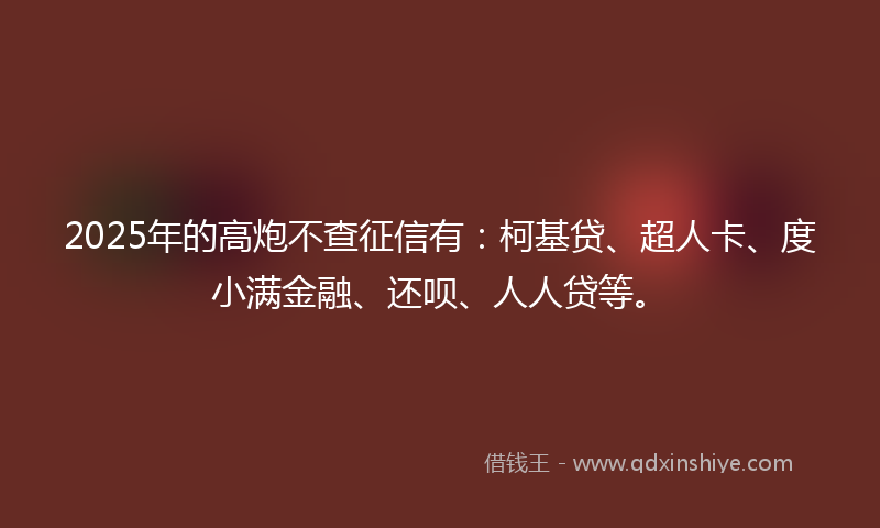 2025年的高炮不查征信有：柯基贷、超人卡、度小满金融、还呗、人人贷等。