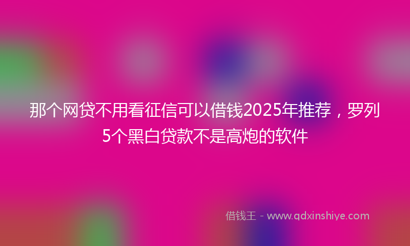 那个网贷不用看征信可以借钱2025年推荐，罗列5个黑白贷款不是高炮的软件