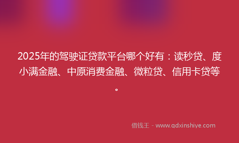 2025年的驾驶证贷款平台哪个好有：读秒贷、度小满金融、中原消费金融、微粒贷、信用卡贷等。